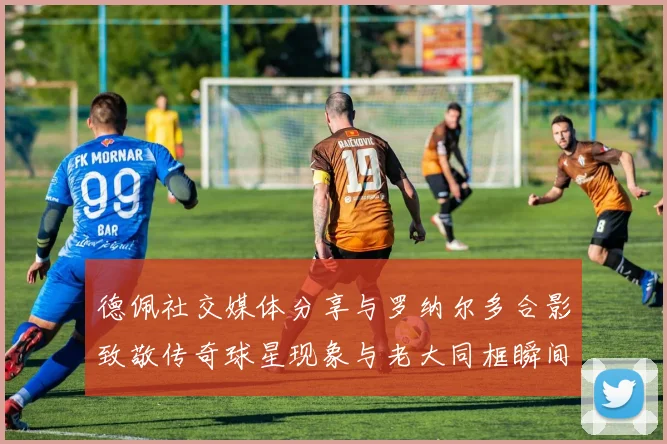 德佩社交媒体分享与罗纳尔多合影致敬传奇球星现象与老大同框瞬间