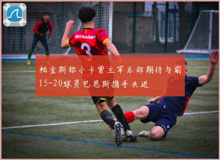 帕金斯称小卡曾主宰东部期待与前15-20球员巴恩斯携手共进