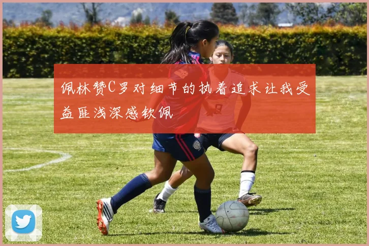 佩林赞C罗对细节的执着追求让我受益匪浅深感钦佩