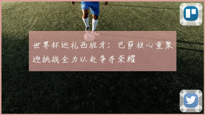 世界杯巡礼西班牙：巴萨核心重聚迎挑战全力以赴争夺荣耀