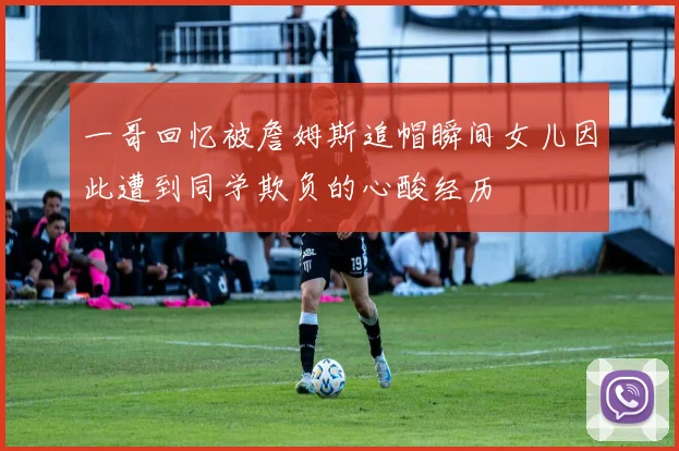 一哥回忆被詹姆斯追帽瞬间女儿因此遭到同学欺负的心酸经历