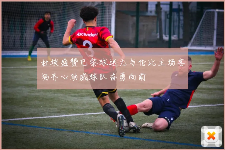 杜埃盛赞巴黎球迷无与伦比主场客场齐心助威球队奋勇向前