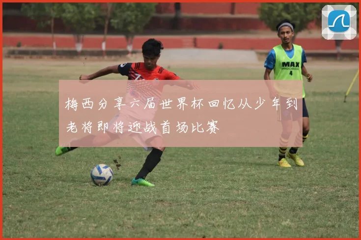 梅西分享六届世界杯回忆从少年到老将即将迎战首场比赛