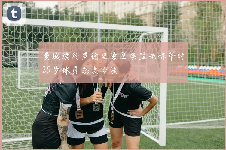 曼城续约罗德里意图明显老佛爷对29岁球员态度冷淡