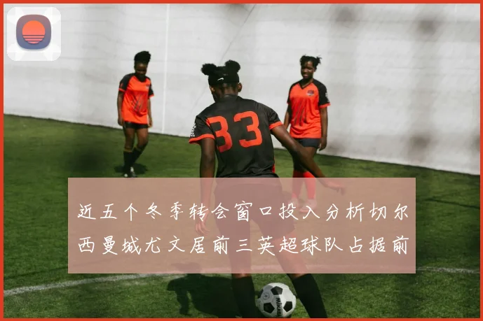 近五个冬季转会窗口投入分析切尔西曼城尤文居前三英超球队占据前十五名中的七席