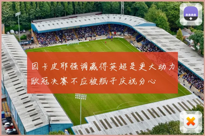 因卡皮耶强调赢得英超是更大动力欧冠决赛不应被瓶子庆祝分心