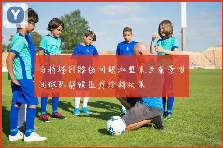 马特塔因膝伤问题加盟米兰前景堪忧球队静候医疗诊断结果