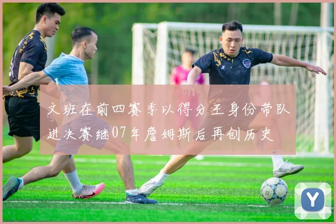 文班在前四赛季以得分王身份带队进决赛继07年詹姆斯后再创历史