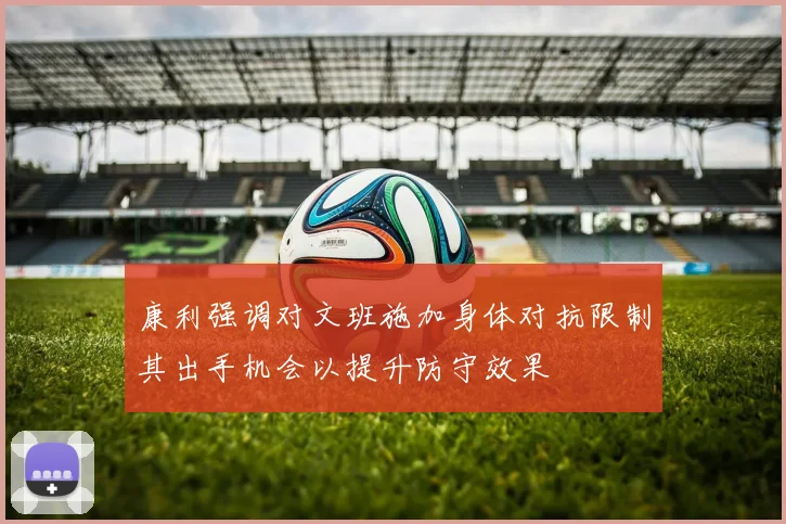 康利强调对文班施加身体对抗限制其出手机会以提升防守效果