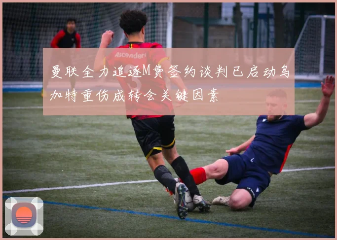 曼联全力追逐M费签约谈判已启动乌加特重伤成转会关键因素