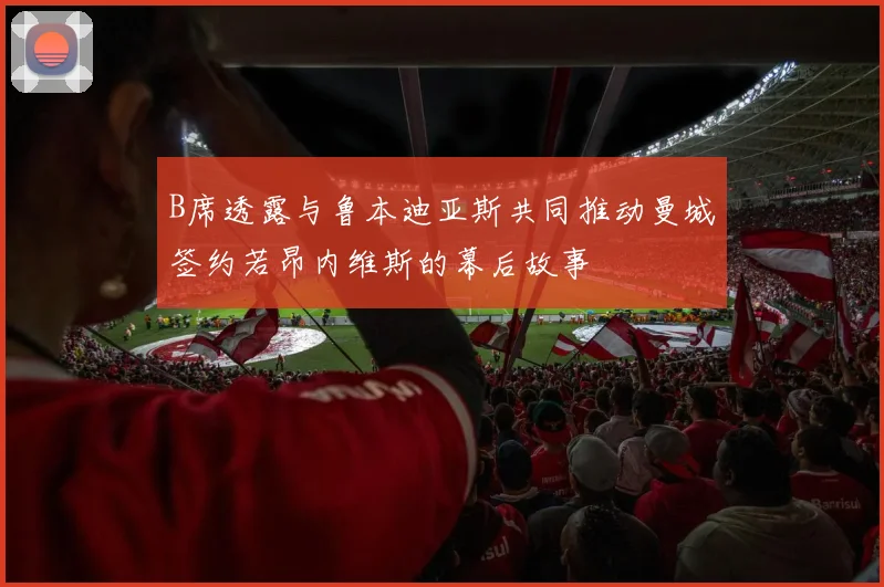 B席透露与鲁本迪亚斯共同推动曼城签约若昂内维斯的幕后故事