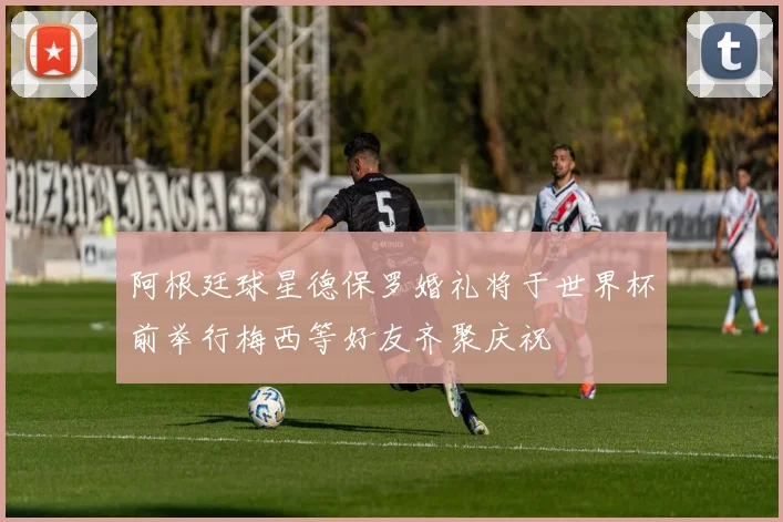 阿根廷球星德保罗婚礼将于世界杯前举行梅西等好友齐聚庆祝