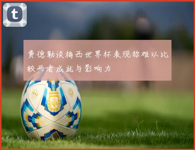 费德勒谈梅西世界杯表现称难以比较两者成就与影响力