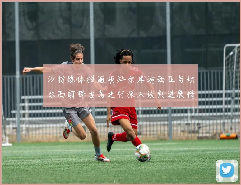 沙特媒体报道胡拜尔库迪西亚与切尔西前锋吉乌进行深入谈判进展情况