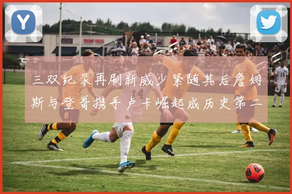 三双纪录再刷新威少紧随其后詹姆斯与登哥携手卢卡崛起成历史第二