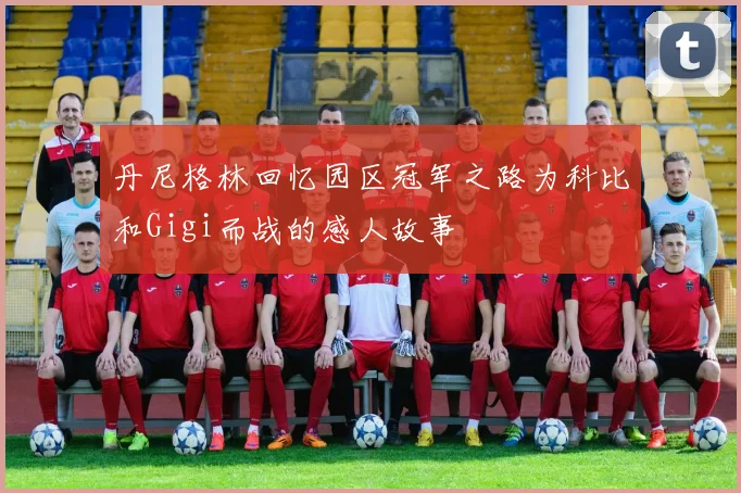 丹尼格林回忆园区冠军之路为科比和Gigi而战的感人故事