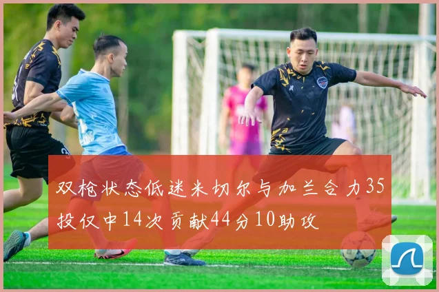 双枪状态低迷米切尔与加兰合力35投仅中14次贡献44分10助攻