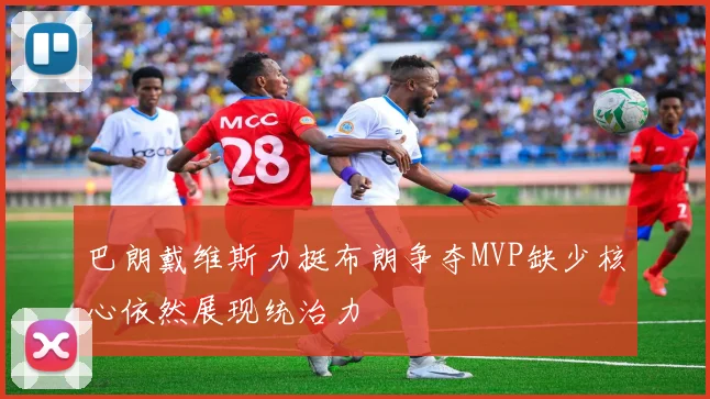 巴朗戴维斯力挺布朗争夺MVP缺少核心依然展现统治力