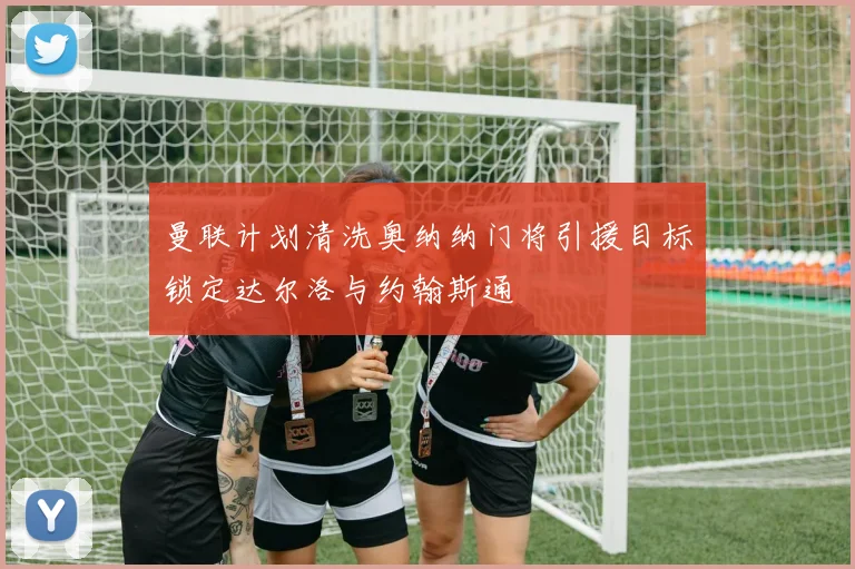 曼联计划清洗奥纳纳门将引援目标锁定达尔洛与约翰斯通