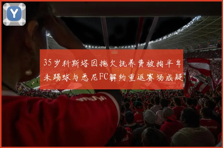 35岁科斯塔因拖欠抚养费被拘半年未踢球与悉尼FC解约重返赛场成疑