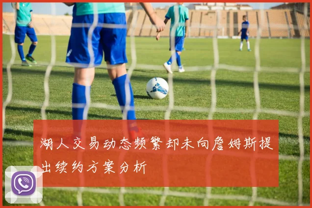 湖人交易动态频繁却未向詹姆斯提出续约方案分析